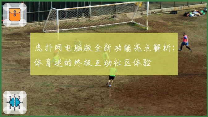 虎扑网电脑版全新功能亮点解析：体育迷的终极互动社区体验