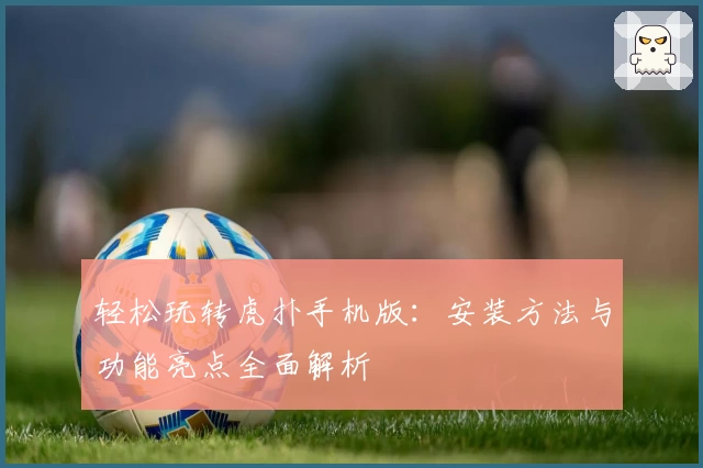 轻松玩转虎扑手机版：安装方法与功能亮点全面解析