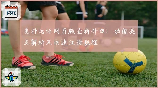 虎扑论坛网页版全新升级：功能亮点解析及快速注册教程