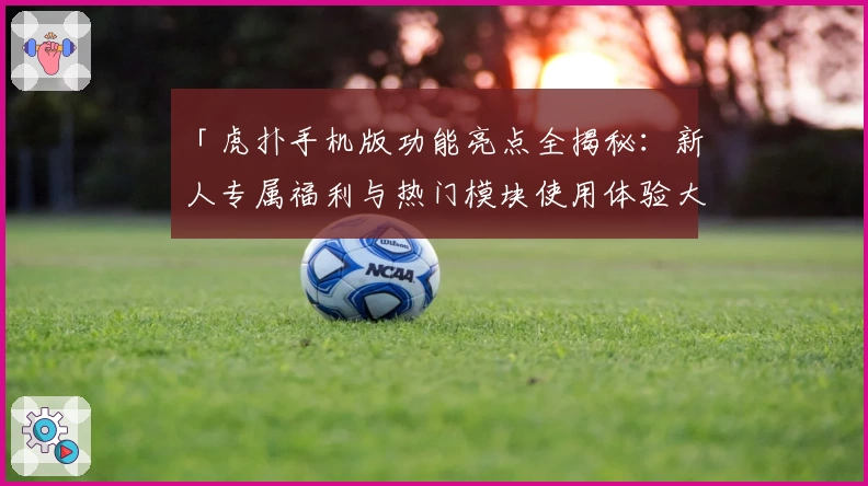 「虎扑手机版功能亮点全揭秘：新人专属福利与热门模块使用体验大盘点」