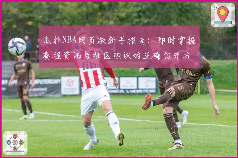 虎扑NBA网页版新手指南：即时掌握赛程资讯与社区热议的正确打开方式