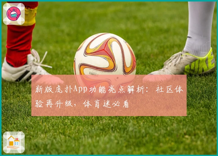 新版虎扑App功能亮点解析:社区体验再升级,体育迷必看