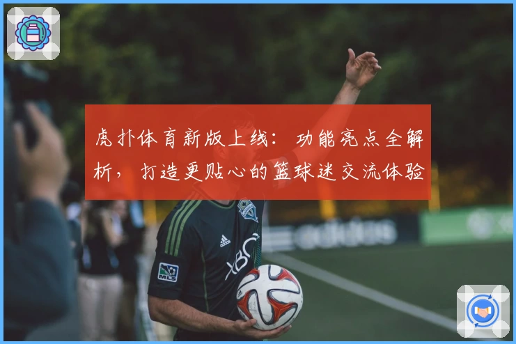 虎扑体育新版上线：功能亮点全解析，打造更贴心的篮球迷交流体验