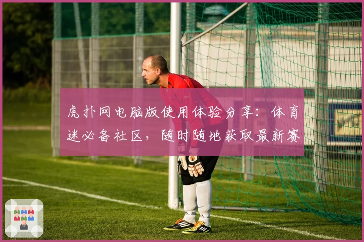 虎扑网电脑版使用体验分享：体育迷必备社区，随时随地获取最新赛事资讯