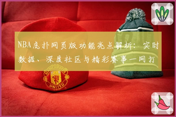 NBA虎扑网页版功能亮点解析：实时数据、深度社区与精彩赛事一网打尽