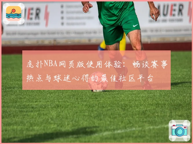 虎扑NBA网页版使用体验：畅谈赛事热点与球迷心得的最佳社区平台