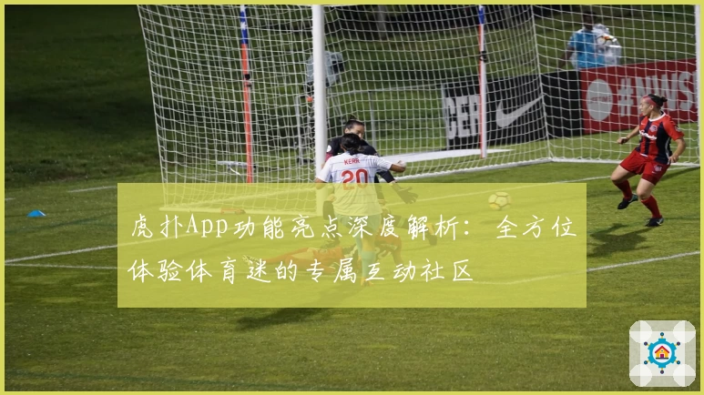 虎扑App功能亮点深度解析：全方位体验体育迷的专属互动社区
