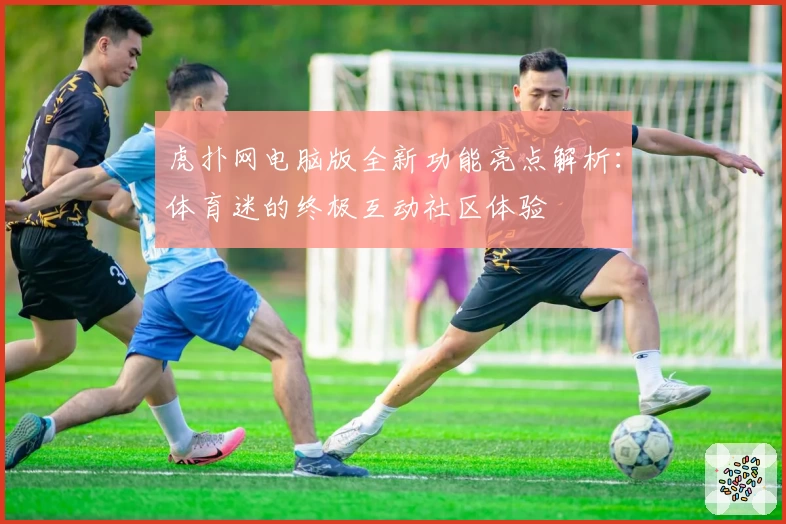 虎扑网电脑版全新功能亮点解析：体育迷的终极互动社区体验