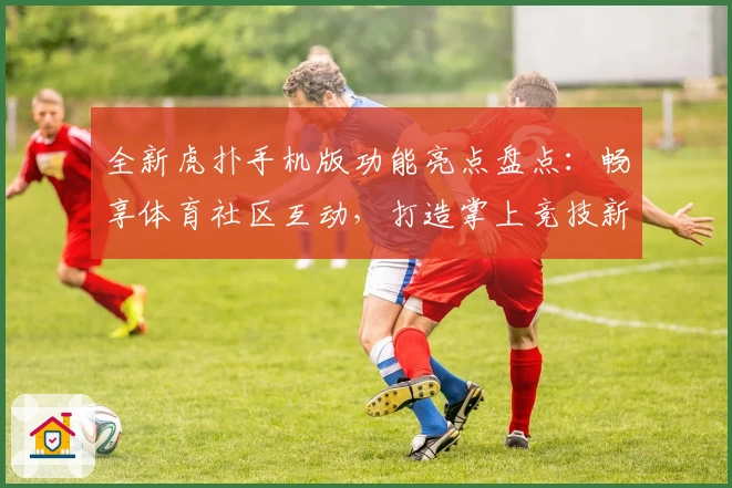 全新虎扑手机版功能亮点盘点：畅享体育社区互动，打造掌上竞技新体验