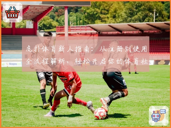 虎扑体育新人指南：从注册到使用全流程解析，轻松开启你的体育社区之旅