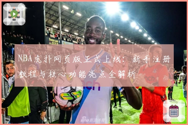 NBA虎扑网页版正式上线：新手注册教程与核心功能亮点全解析