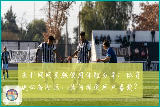 虎扑网网页版使用体验分享：体育迷必备社区，为何深受用户喜爱？
