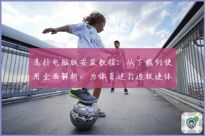 虎扑电脑版安装教程:从下载到使用全面解析,为体育迷打造极速体验