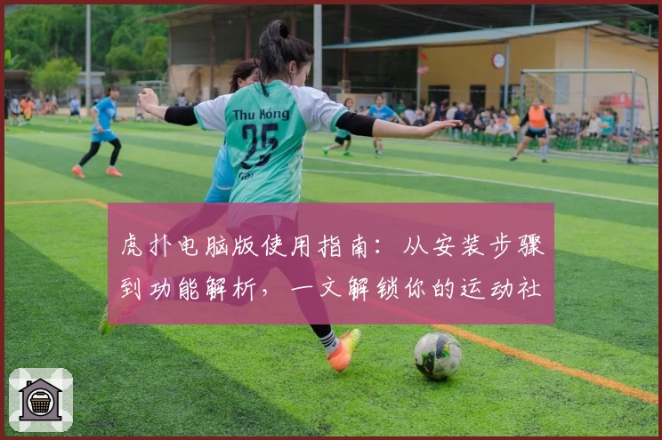虎扑电脑版使用指南：从安装步骤到功能解析，一文解锁你的运动社区体验