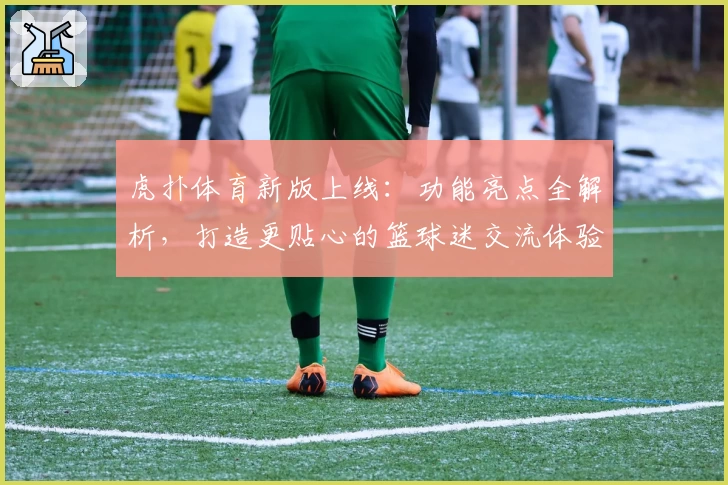 虎扑体育新版上线：功能亮点全解析，打造更贴心的篮球迷交流体验