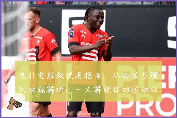 虎扑电脑版使用指南：从安装步骤到功能解析，一文解锁你的运动社区体验