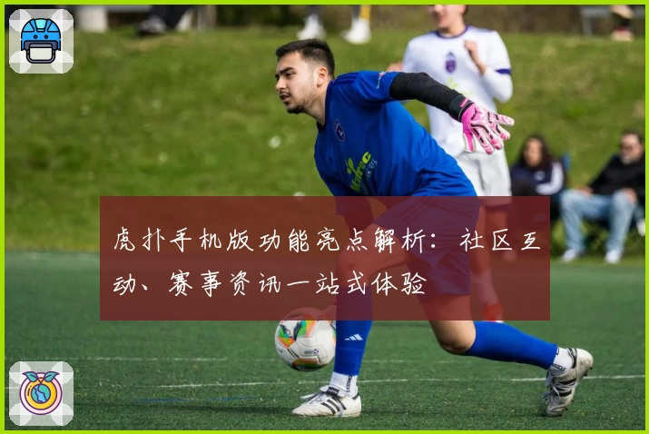 虎扑手机版功能亮点解析：社区互动、赛事资讯一站式体验