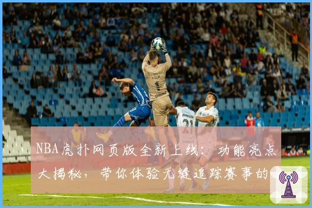 NBA虎扑网页版全新上线：功能亮点大揭秘，带你体验无缝追踪赛事的全新方式
