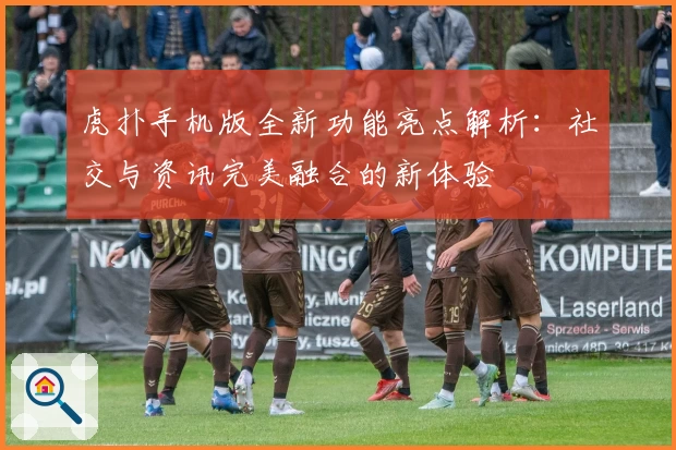 虎扑手机版全新功能亮点解析：社交与资讯完美融合的新体验