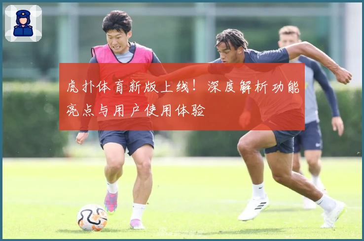 虎扑体育新版上线！深度解析功能亮点与用户使用体验