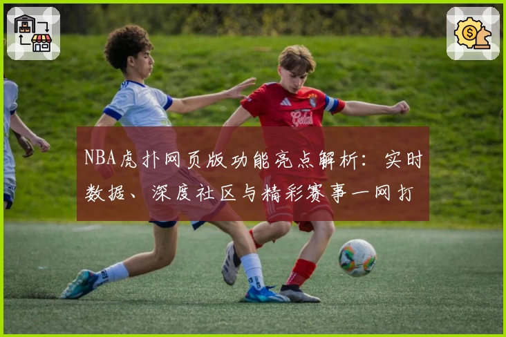 NBA虎扑网页版功能亮点解析：实时数据、深度社区与精彩赛事一网打尽