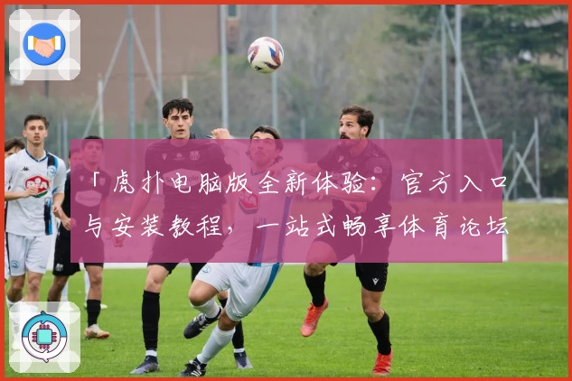 「虎扑电脑版全新体验：官方入口与安装教程，一站式畅享体育论坛互动」